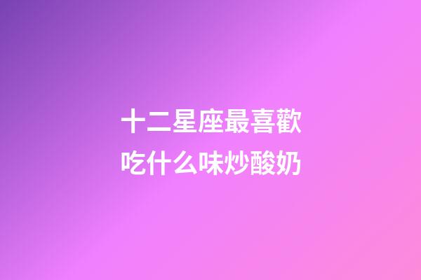 十二星座最喜歡吃什么味炒酸奶