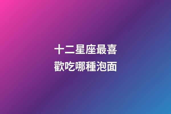 十二星座最喜歡吃哪種泡面-第1張-星座運(yùn)勢(shì)-玄機(jī)派