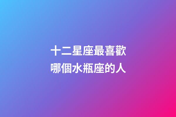 十二星座最喜歡哪個水瓶座的人-第1張-星座運(yùn)勢-玄機(jī)派