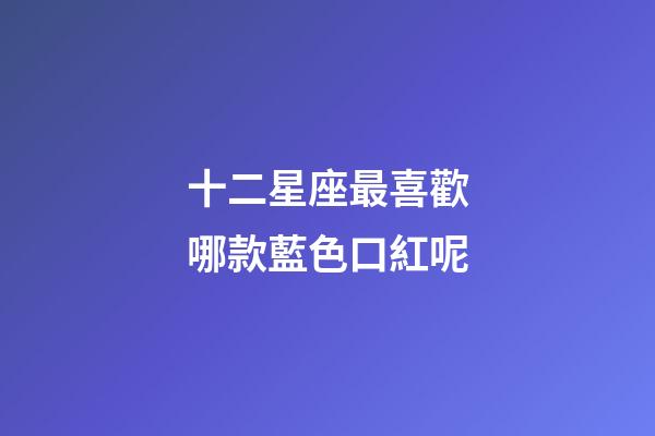 十二星座最喜歡哪款藍色口紅呢-第1張-星座運勢-玄機派