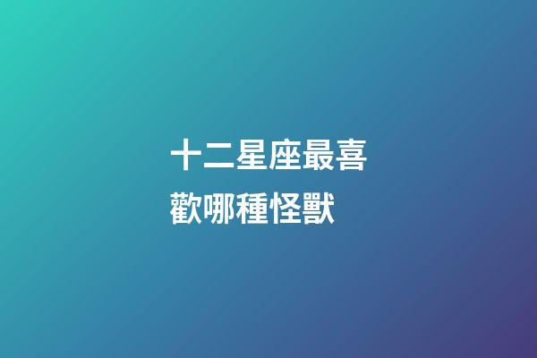 十二星座最喜歡哪種怪獸-第1張-星座運勢-玄機派