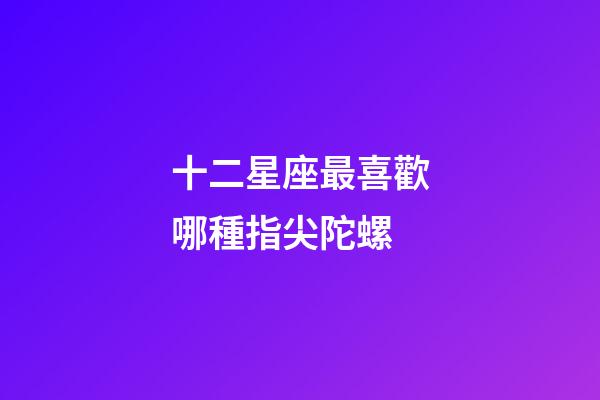 十二星座最喜歡哪種指尖陀螺-第1張-星座運勢-玄機派