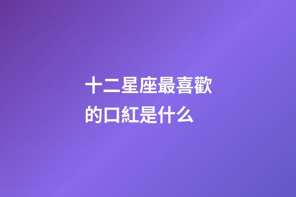 十二星座最喜歡的口紅是什么-第1張-星座運勢-玄機派