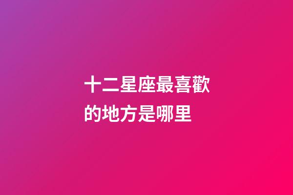 十二星座最喜歡的地方是哪里-第1張-星座運勢-玄機派