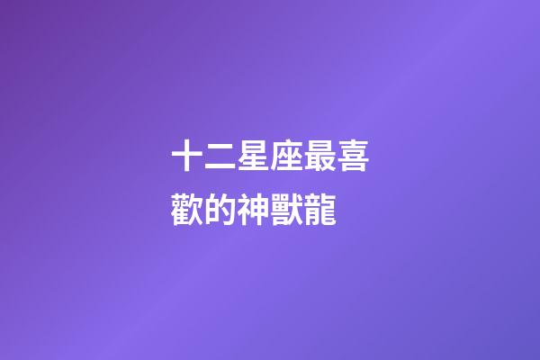 十二星座最喜歡的神獸龍-第1張-星座運(yùn)勢(shì)-玄機(jī)派