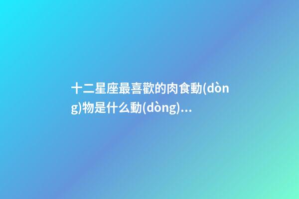 十二星座最喜歡的肉食動(dòng)物是什么動(dòng)物