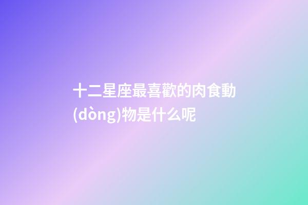 十二星座最喜歡的肉食動(dòng)物是什么呢