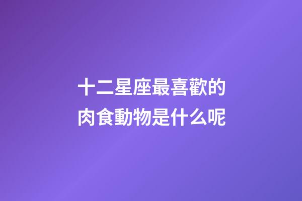 十二星座最喜歡的肉食動物是什么呢-第1張-星座運勢-玄機派