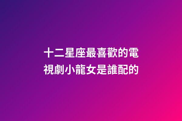 十二星座最喜歡的電視劇小龍女是誰配的-第1張-星座運勢-玄機派