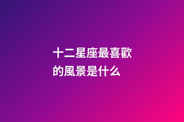 十二星座最喜歡的風景是什么-第1張-星座運勢-玄機派
