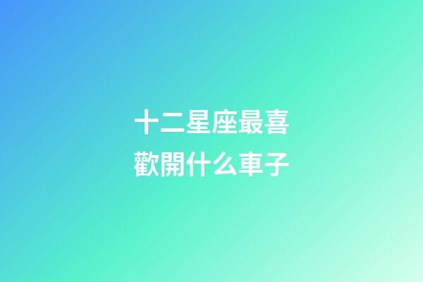十二星座最喜歡開什么車子-第1張-星座運勢-玄機派