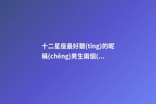 十二星座最好聽(tīng)的昵稱(chēng)男生兩個(gè)字霸氣