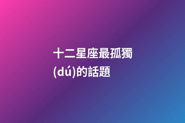 十二星座最孤獨(dú)的話題-第1張-星座運(yùn)勢(shì)-玄機(jī)派