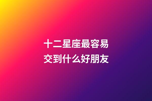 十二星座最容易交到什么好朋友-第1張-星座運勢-玄機派