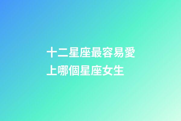 十二星座最容易愛上哪個星座女生-第1張-星座運勢-玄機派