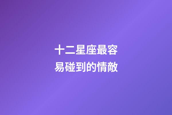 十二星座最容易碰到的情敵-第1張-星座運勢-玄機派