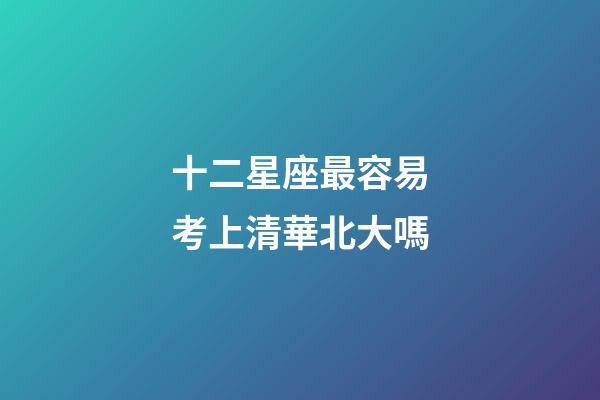 十二星座最容易考上清華北大嗎-第1張-星座運勢-玄機派