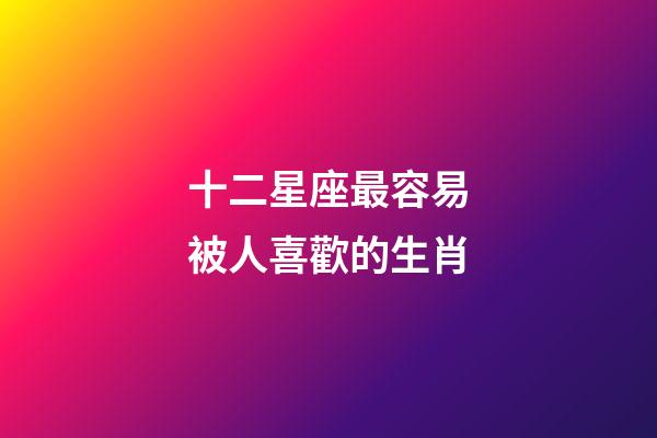 十二星座最容易被人喜歡的生肖-第1張-星座運勢-玄機派