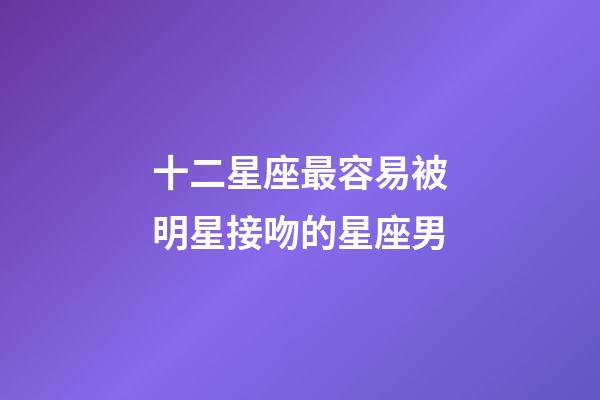 十二星座最容易被明星接吻的星座男-第1張-星座運勢-玄機派