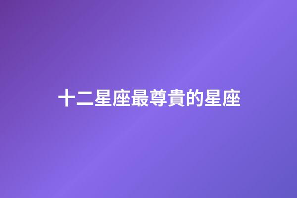 十二星座最尊貴的星座-第1張-星座運(yùn)勢-玄機(jī)派