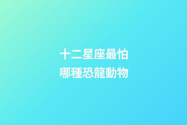 十二星座最怕哪種恐龍動物-第1張-星座運勢-玄機派