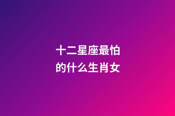 十二星座最怕的什么生肖女-第1張-星座運勢-玄機派