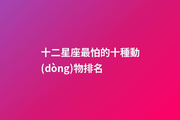 十二星座最怕的十種動(dòng)物排名-第1張-星座運(yùn)勢(shì)-玄機(jī)派