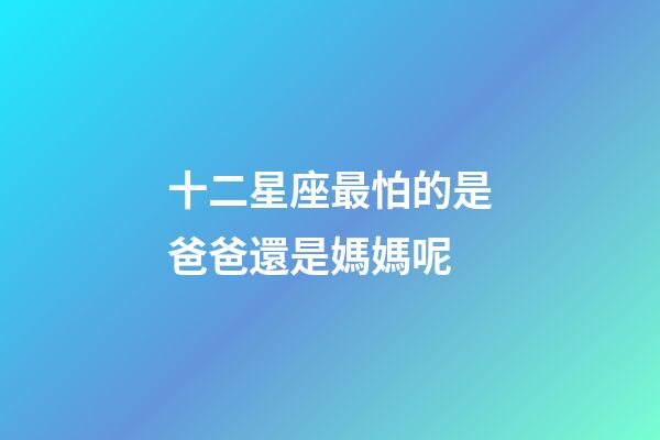 十二星座最怕的是爸爸還是媽媽呢-第1張-星座運(yùn)勢-玄機(jī)派