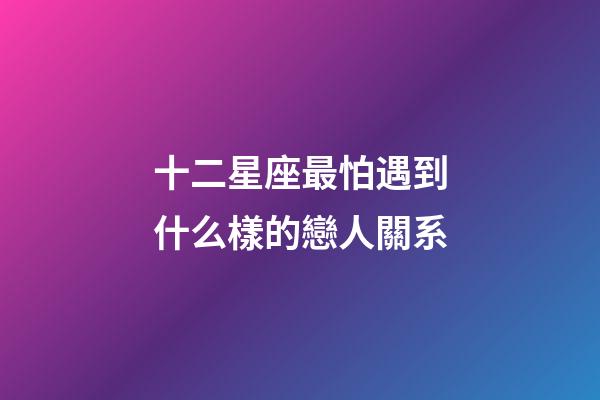 十二星座最怕遇到什么樣的戀人關系-第1張-星座運勢-玄機派
