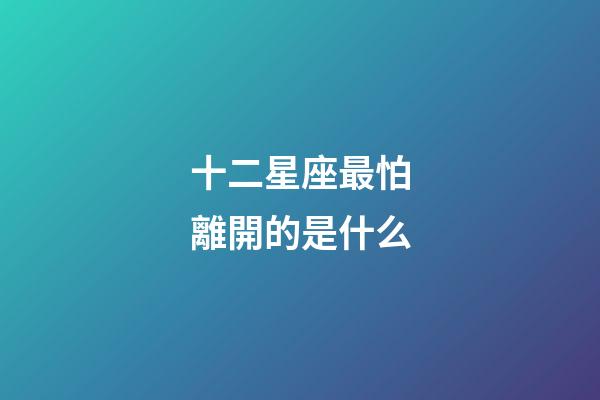 十二星座最怕離開的是什么-第1張-星座運勢-玄機派