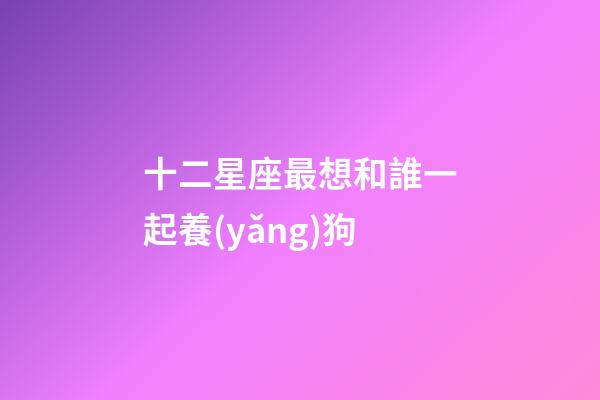 十二星座最想和誰一起養(yǎng)狗-第1張-星座運勢-玄機派