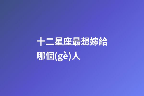 十二星座最想嫁給哪個(gè)人-第1張-星座運(yùn)勢(shì)-玄機(jī)派