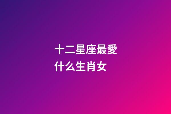 十二星座最愛什么生肖女-第1張-星座運(yùn)勢-玄機(jī)派
