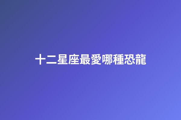 十二星座最愛哪種恐龍