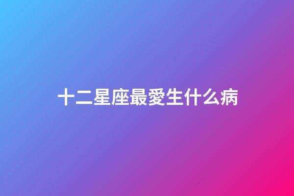 十二星座最愛生什么病-第1張-星座運勢-玄機派