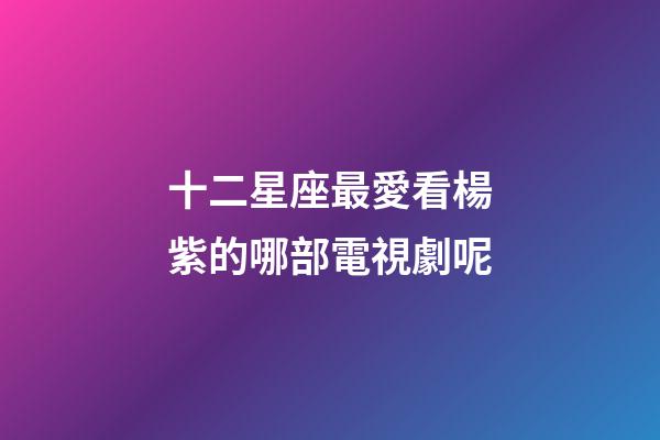 十二星座最愛看楊紫的哪部電視劇呢-第1張-星座運勢-玄機派