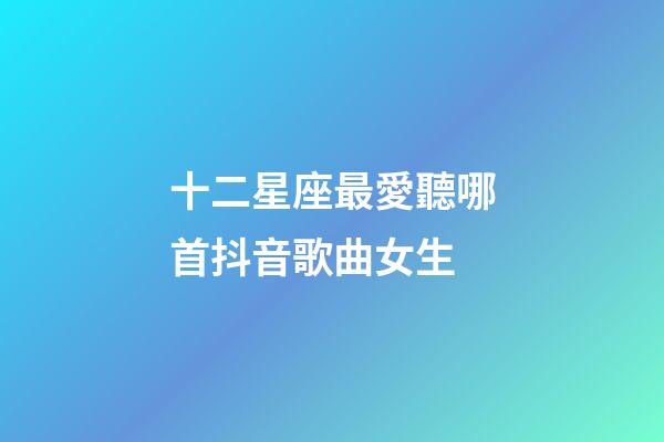十二星座最愛聽哪首抖音歌曲女生-第1張-星座運(yùn)勢-玄機(jī)派