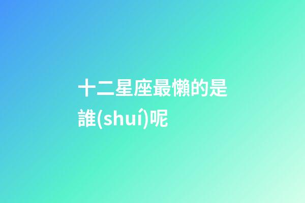 十二星座最懶的是誰(shuí)呢-第1張-星座運(yùn)勢(shì)-玄機(jī)派
