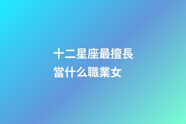 十二星座最擅長當什么職業女-第1張-星座運勢-玄機派