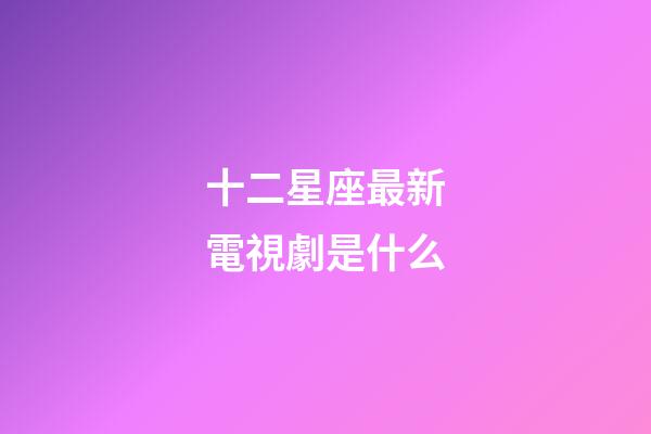 十二星座最新電視劇是什么-第1張-星座運勢-玄機派