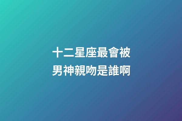 十二星座最會被男神親吻是誰啊-第1張-星座運勢-玄機派