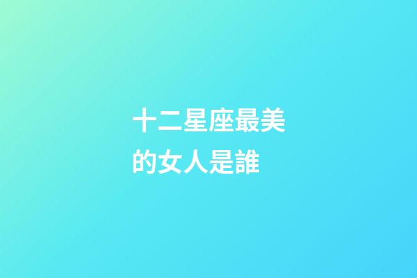 十二星座最美的女人是誰-第1張-星座運勢-玄機派
