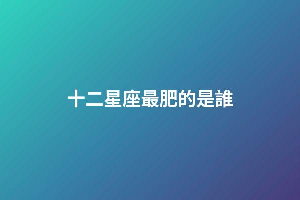 十二星座最肥的是誰-第1張-星座運勢-玄機派