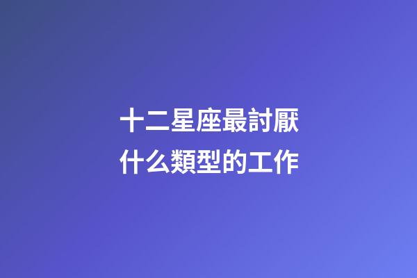 十二星座最討厭什么類型的工作-第1張-星座運勢-玄機派