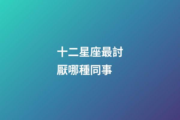 十二星座最討厭哪種同事-第1張-星座運勢-玄機派