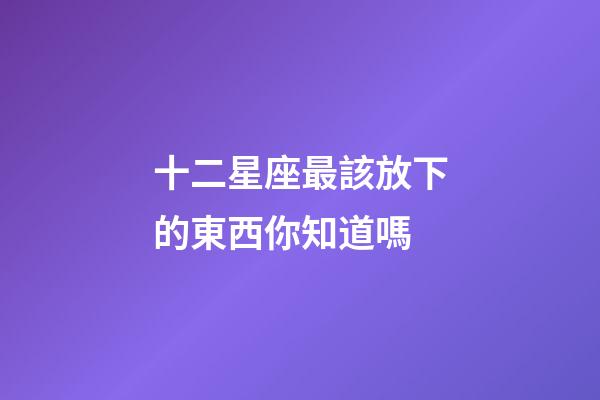 十二星座最該放下的東西你知道嗎-第1張-星座運勢-玄機派