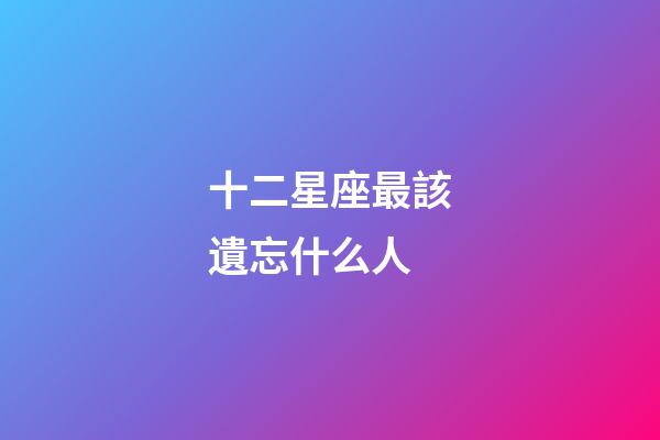 十二星座最該遺忘什么人-第1張-星座運勢-玄機派
