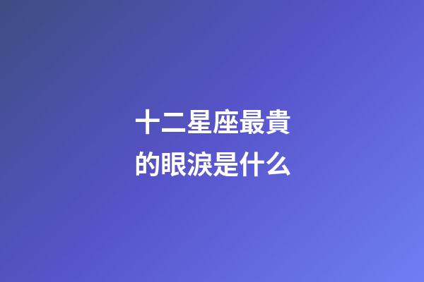 十二星座最貴的眼淚是什么-第1張-星座運勢-玄機派