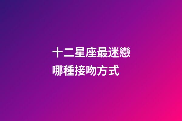 十二星座最迷戀哪種接吻方式