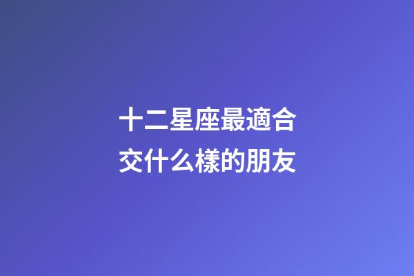 十二星座最適合交什么樣的朋友-第1張-星座運勢-玄機派
